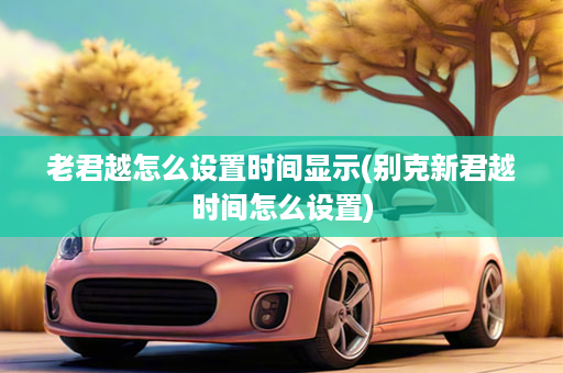 老君越怎么设置时间显示(别克新君越时间怎么设置)