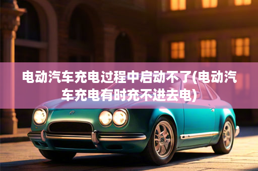 电动汽车充电过程中启动不了(电动汽车充电有时充不进去电)