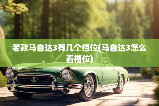 老款马自达3有几个档位(马自达3怎么看档位)