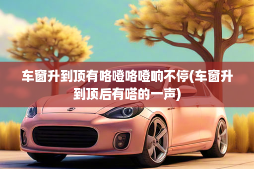 车窗升到顶有咯噔咯噔响不停(车窗升到顶后有嗒的一声)