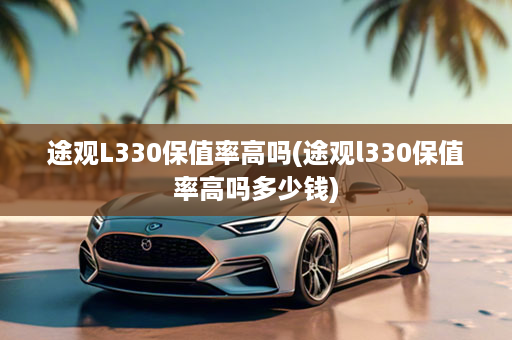 途观L330保值率高吗(途观l330保值率高吗多少钱)