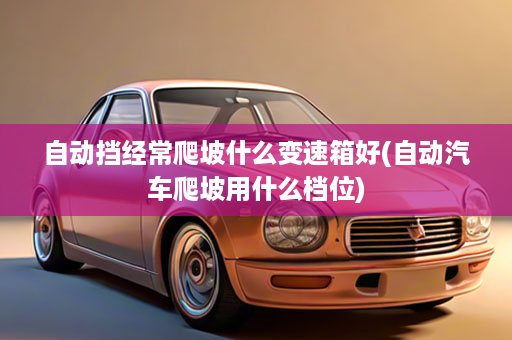 自动挡经常爬坡什么变速箱好(自动汽车爬坡用什么档位)