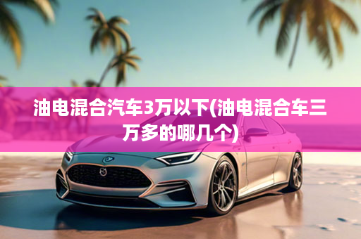 油电混合汽车3万以下(油电混合车三万多的哪几个)