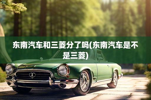东南汽车和三菱分了吗(东南汽车是不是三菱)