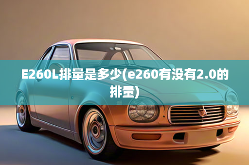 E260L排量是多少(e260有没有2.0的排量)