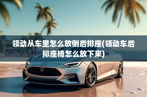 领动从车里怎么放倒后排座(领动车后排座椅怎么放下来)