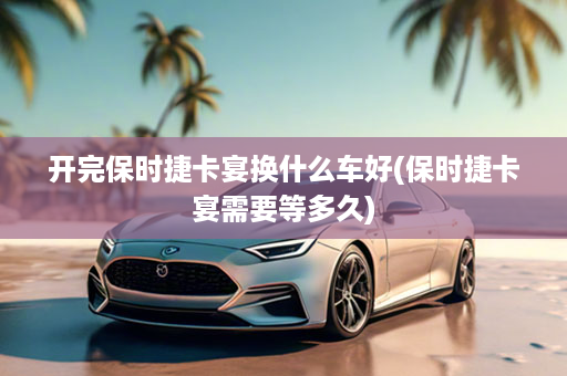开完保时捷卡宴换什么车好(保时捷卡宴需要等多久)