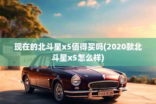 现在的北斗星x5值得买吗(2020款北斗星x5怎么样)