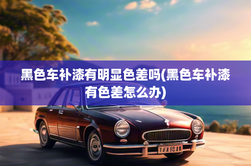 黑色车补漆有明显色差吗(黑色车补漆有色差怎么办)