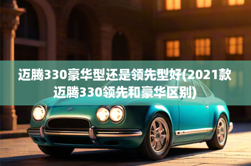迈腾330豪华型还是领先型好(2021款迈腾330领先和豪华区别)