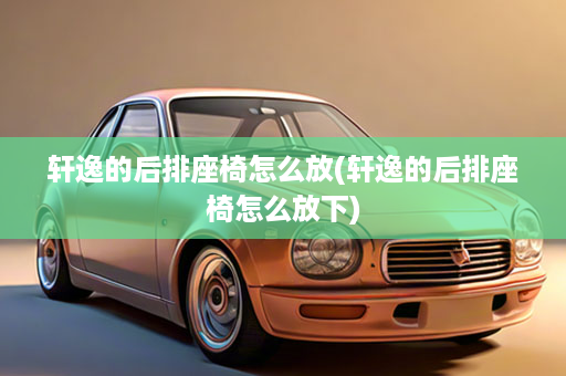 轩逸的后排座椅怎么放(轩逸的后排座椅怎么放下)