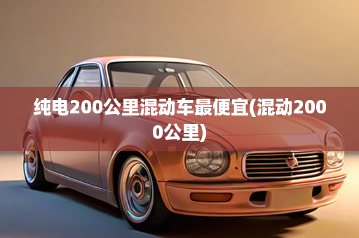 纯电200公里混动车最便宜(混动2000公里)