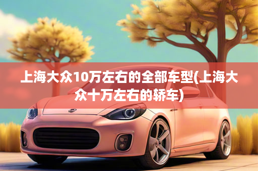 上海大众10万左右的全部车型(上海大众十万左右的轿车)