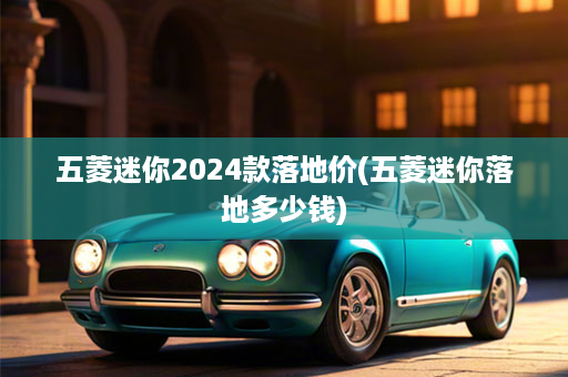 五菱迷你2024款落地价(五菱迷你落地多少钱)