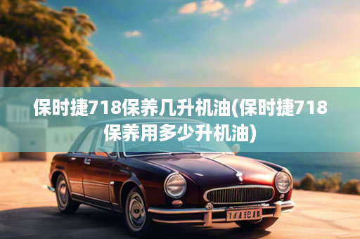 保时捷718保养几升机油(保时捷718保养用多少升机油)