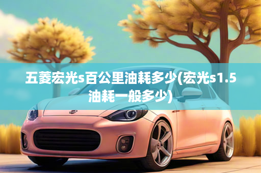 五菱宏光s百公里油耗多少(宏光s1.5油耗一般多少)