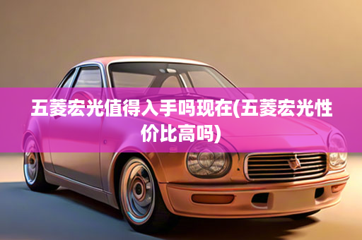 五菱宏光值得入手吗现在(五菱宏光性价比高吗)