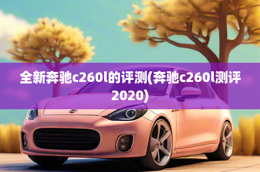 全新奔驰c260l的评测(奔驰c260l测评2020)
