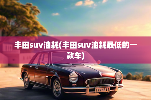 丰田suv油耗(丰田suv油耗最低的一款车)