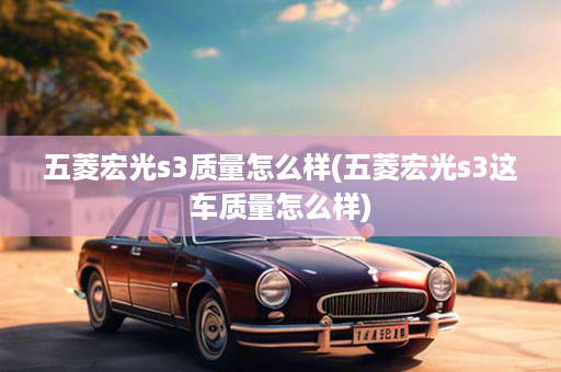 五菱宏光s3质量怎么样(五菱宏光s3这车质量怎么样)