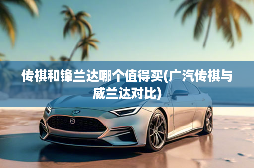 传祺和锋兰达哪个值得买(广汽传祺与威兰达对比)
