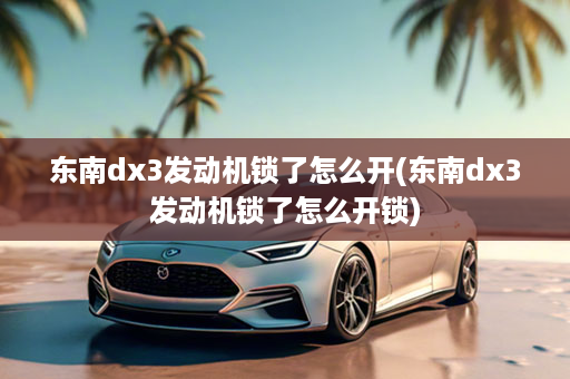 东南dx3发动机锁了怎么开(东南dx3发动机锁了怎么开锁)