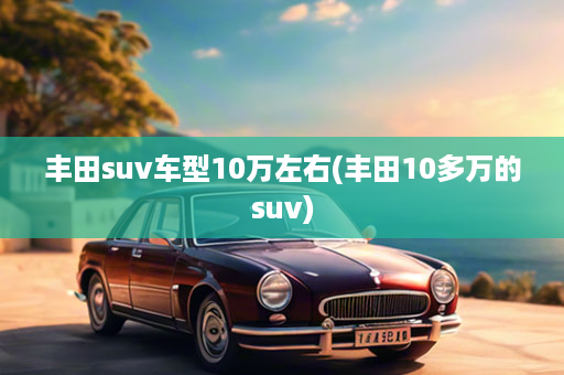 丰田suv车型10万左右(丰田10多万的suv)