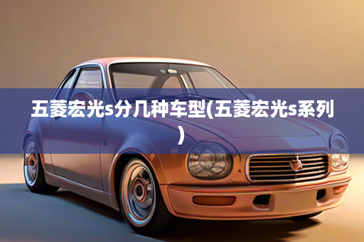 五菱宏光s分几种车型(五菱宏光s系列)