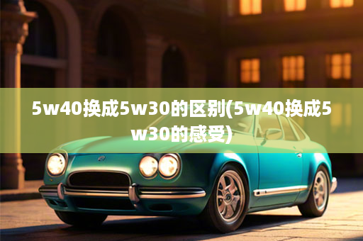 5w40换成5w30的区别(5w40换成5w30的感受)
