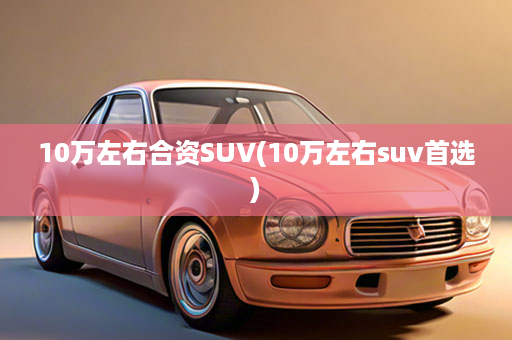 10万左右合资SUV(10万左右suv首选)