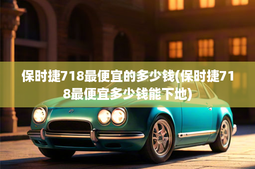 保时捷718最便宜的多少钱(保时捷718最便宜多少钱能下地)
