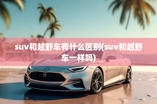 suv和越野车有什么区别(suv和越野车一样吗)