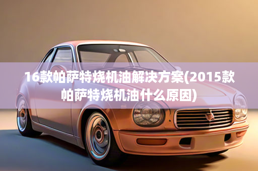 16款帕萨特烧机油解决方案(2015款帕萨特烧机油什么原因)