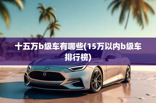 十五万b级车有哪些(15万以内b级车排行榜)