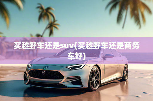 买越野车还是suv(买越野车还是商务车好)