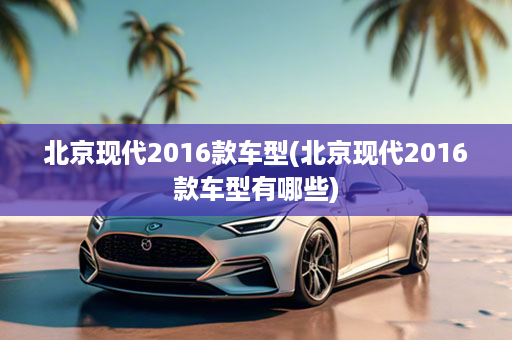 北京现代2016款车型(北京现代2016款车型有哪些)