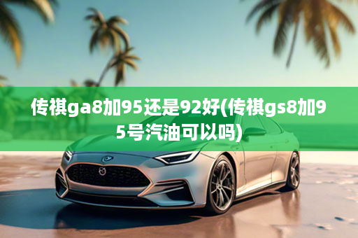 传祺ga8加95还是92好(传祺gs8加95号汽油可以吗)