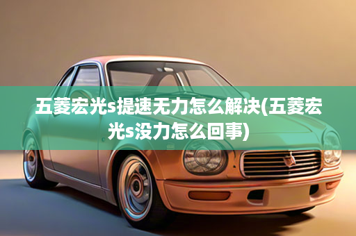 五菱宏光s提速无力怎么解决(五菱宏光s没力怎么回事)