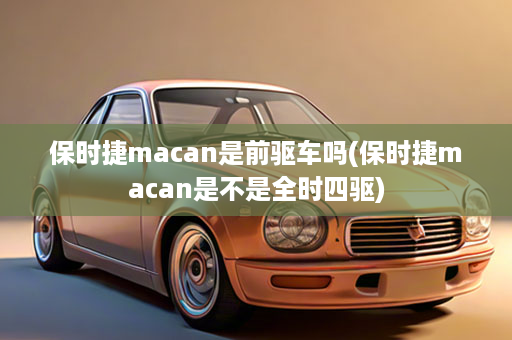 保时捷macan是前驱车吗(保时捷macan是不是全时四驱)