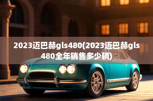 2023迈巴赫gls480(2023迈巴赫gls480全年销售多少辆)
