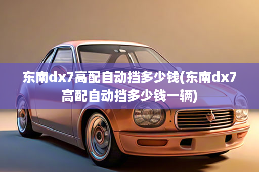 东南dx7高配自动挡多少钱(东南dx7高配自动挡多少钱一辆)