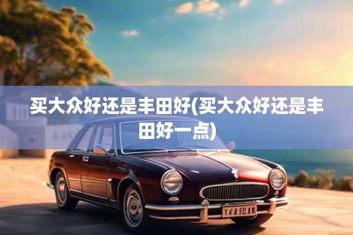 买大众好还是丰田好(买大众好还是丰田好一点)