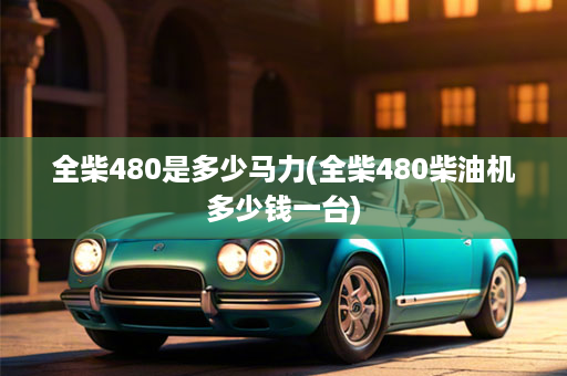 全柴480是多少马力(全柴480柴油机多少钱一台)