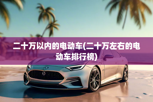 二十万以内的电动车(二十万左右的电动车排行榜)