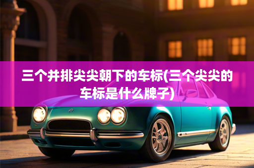 三个并排尖尖朝下的车标(三个尖尖的车标是什么牌子)