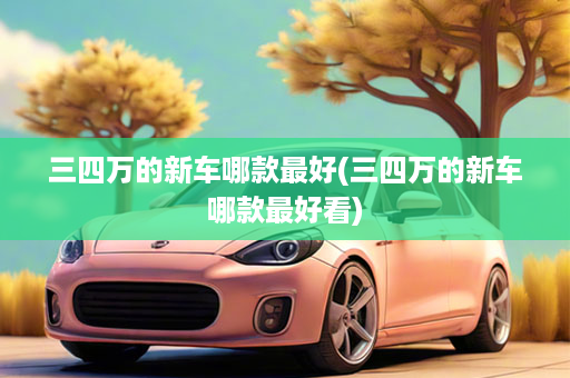 三四万的新车哪款最好(三四万的新车哪款最好看)