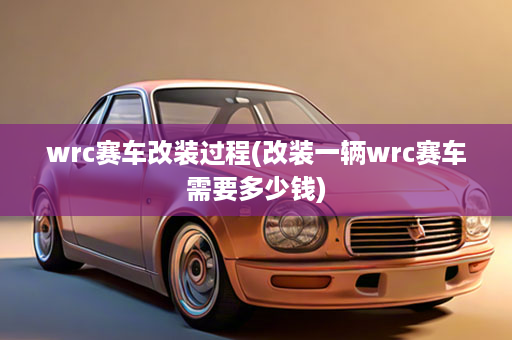 wrc赛车改装过程(改装一辆wrc赛车需要多少钱)