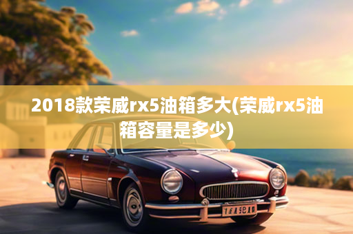 2018款荣威rx5油箱多大(荣威rx5油箱容量是多少)