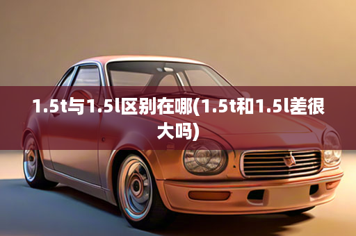 1.5t与1.5l区别在哪(1.5t和1.5l差很大吗)