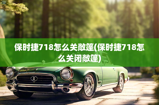 保时捷718怎么关敞篷(保时捷718怎么关闭敞篷)